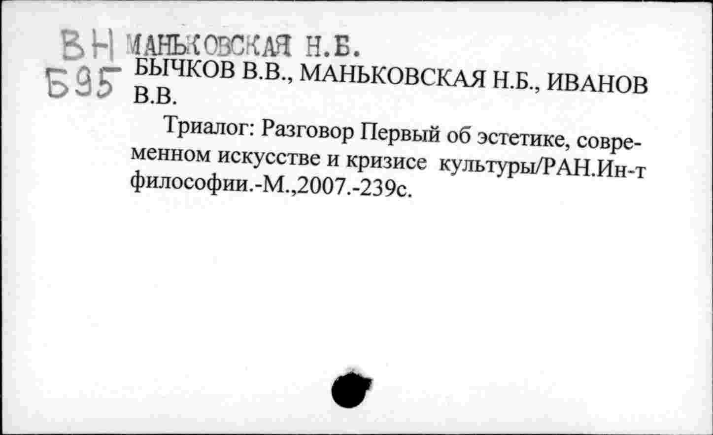 ﻿В1-1 ЛАНЫОВОШ Н.Б.
ЕЗГ “ В В- МАНЬКОВСКАЯ Н.Б., ИВАНОВ о.г>.
Триалог: Разговор Первый об эстетике, современном искусстве и кризисе культуры/РАН Ин-т философии.-М.,2007.-239с.